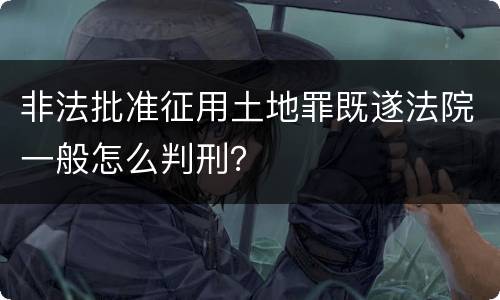 非法批准征用土地罪既遂法院一般怎么判刑？