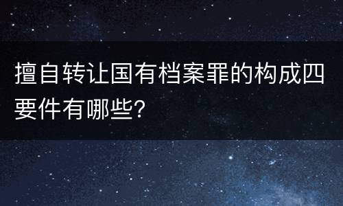 擅自转让国有档案罪的构成四要件有哪些？