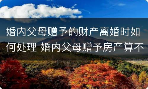婚内父母赠予的财产离婚时如何处理 婚内父母赠予房产算不算夫妻共同财产