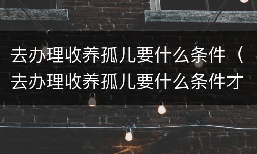 去办理收养孤儿要什么条件（去办理收养孤儿要什么条件才能办理）