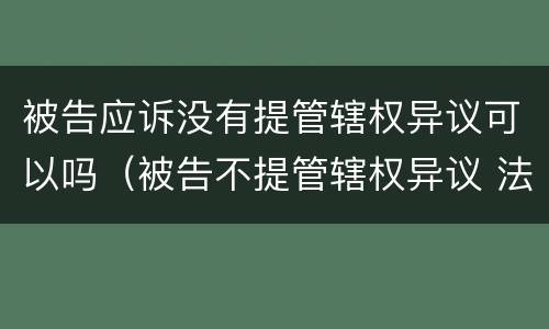 被告应诉没有提管辖权异议可以吗（被告不提管辖权异议 法院可以提吗）