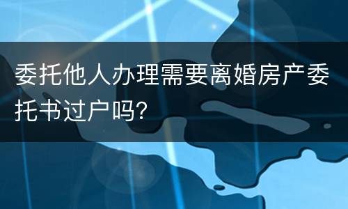 委托他人办理需要离婚房产委托书过户吗？