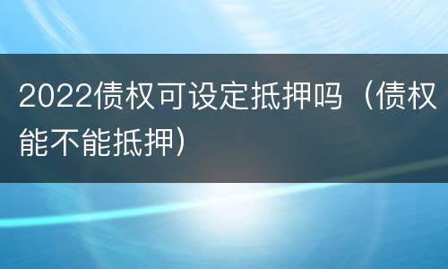 2022债权可设定抵押吗（债权能不能抵押）