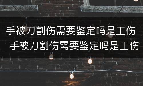 手被刀割伤需要鉴定吗是工伤 手被刀割伤需要鉴定吗是工伤几级