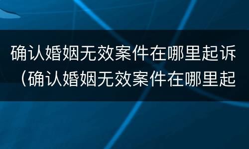 确认婚姻无效案件在哪里起诉（确认婚姻无效案件在哪里起诉离婚）