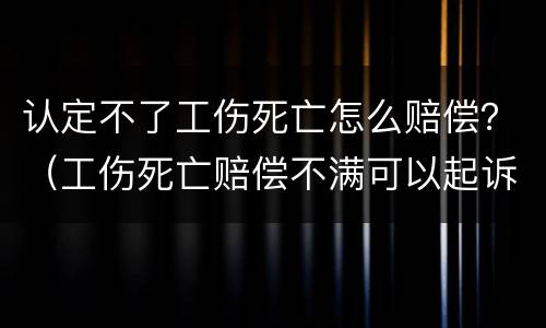 认定不了工伤死亡怎么赔偿？（工伤死亡赔偿不满可以起诉吗）