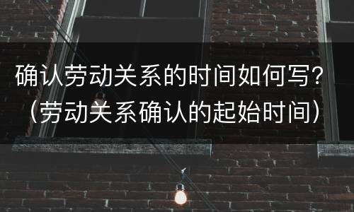 确认劳动关系的时间如何写？（劳动关系确认的起始时间）