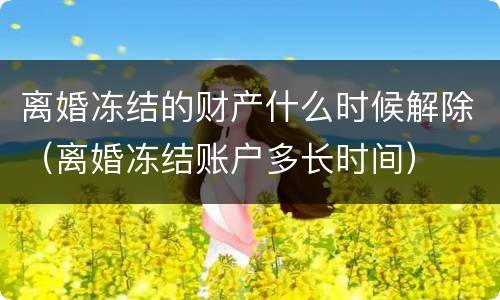 离婚冻结的财产什么时候解除（离婚冻结账户多长时间）