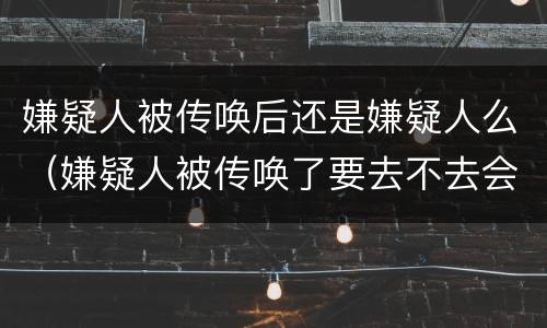 嫌疑人被传唤后还是嫌疑人么（嫌疑人被传唤了要去不去会怎么样）