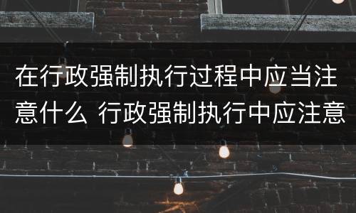 在行政强制执行过程中应当注意什么 行政强制执行中应注意哪些问题
