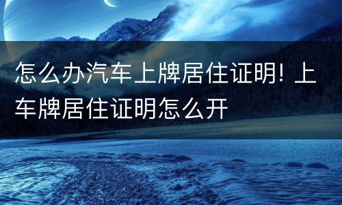 怎么办汽车上牌居住证明! 上车牌居住证明怎么开