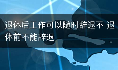 退休后工作可以随时辞退不 退休前不能辞退