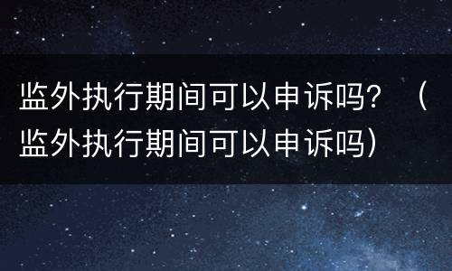 监外执行期间可以申诉吗？（监外执行期间可以申诉吗）