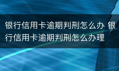 银行信用卡逾期判刑怎么办 银行信用卡逾期判刑怎么办理