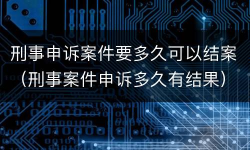 刑事申诉案件要多久可以结案（刑事案件申诉多久有结果）