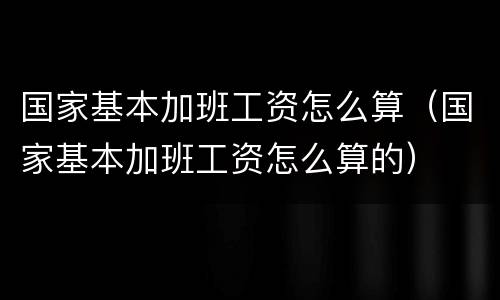 国家基本加班工资怎么算（国家基本加班工资怎么算的）