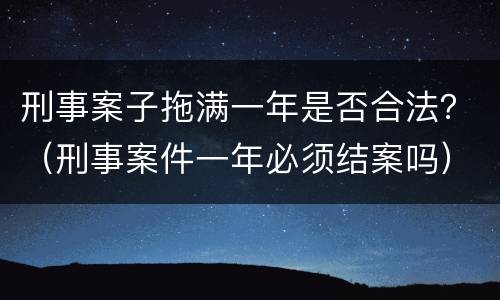 刑事案子拖满一年是否合法？（刑事案件一年必须结案吗）