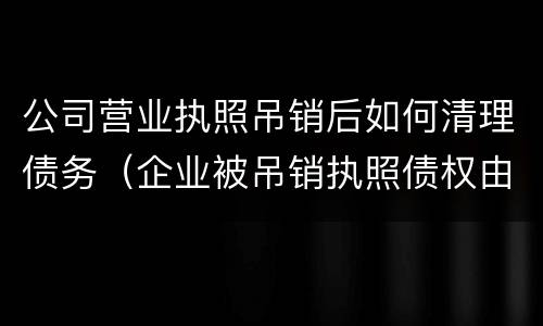 公司营业执照吊销后如何清理债务（企业被吊销执照债权由谁清理）