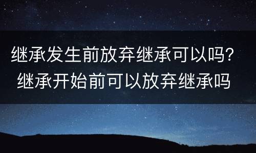 继承发生前放弃继承可以吗？ 继承开始前可以放弃继承吗