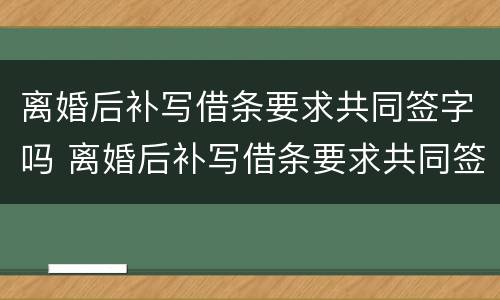 离婚后补写借条要求共同签字吗 离婚后补写借条要求共同签字吗