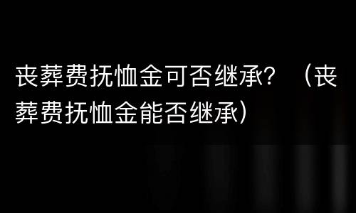 丧葬费抚恤金可否继承？（丧葬费抚恤金能否继承）