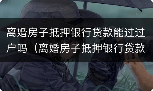 离婚房子抵押银行贷款能过过户吗（离婚房子抵押银行贷款能过过户吗）