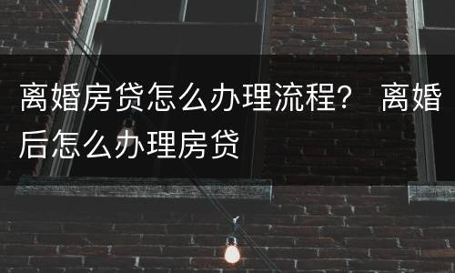 离婚房贷怎么办理流程？ 离婚后怎么办理房贷