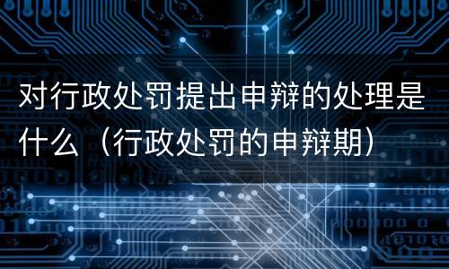 对行政处罚提出申辩的处理是什么（行政处罚的申辩期）