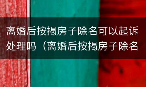 离婚后按揭房子除名可以起诉处理吗（离婚后按揭房子除名可以起诉处理吗要多久）