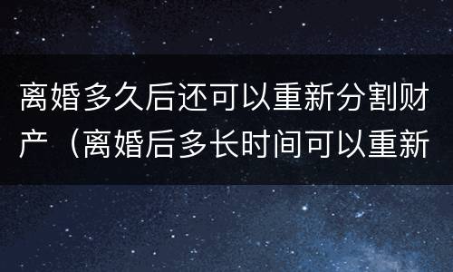 离婚多久后还可以重新分割财产（离婚后多长时间可以重新结婚）