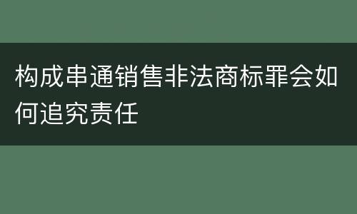 构成串通销售非法商标罪会如何追究责任