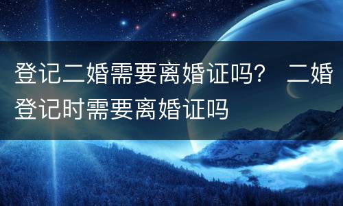 登记二婚需要离婚证吗？ 二婚登记时需要离婚证吗