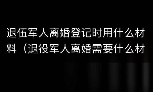 退伍军人离婚登记时用什么材料（退役军人离婚需要什么材料）