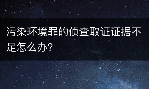 污染环境罪的侦查取证证据不足怎么办？