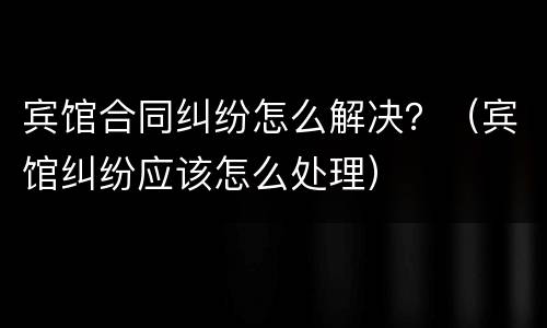 宾馆合同纠纷怎么解决？（宾馆纠纷应该怎么处理）