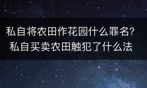 私自将农田作花园什么罪名？ 私自买卖农田触犯了什么法
