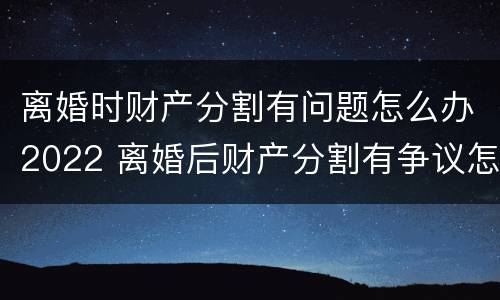 离婚时财产分割有问题怎么办2022 离婚后财产分割有争议怎么办