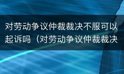 对劳动争议仲裁裁决不服可以起诉吗（对劳动争议仲裁裁决不服可以起诉吗）