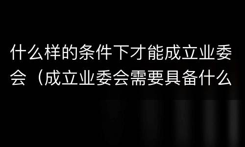 什么样的条件下才能成立业委会（成立业委会需要具备什么条件）