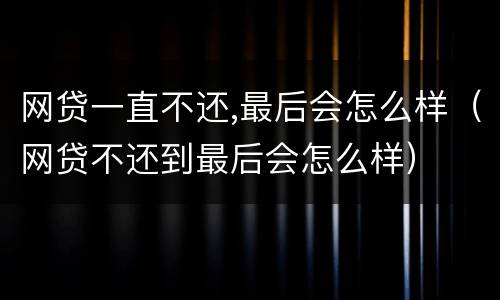 网贷一直不还,最后会怎么样（网贷不还到最后会怎么样）