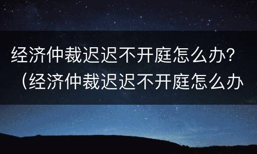 经济仲裁迟迟不开庭怎么办？（经济仲裁迟迟不开庭怎么办呢）