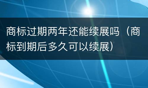 商标过期两年还能续展吗（商标到期后多久可以续展）