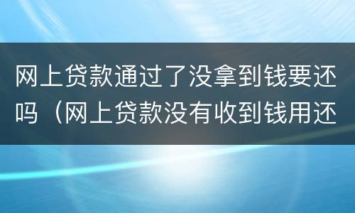 网上贷款通过了没拿到钱要还吗（网上贷款没有收到钱用还吗）