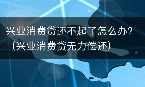 兴业消费贷还不起了怎么办？（兴业消费贷无力偿还）