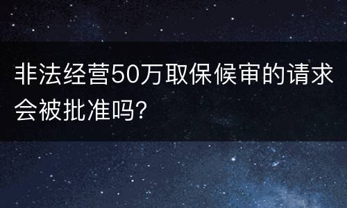非法经营50万取保候审的请求会被批准吗？