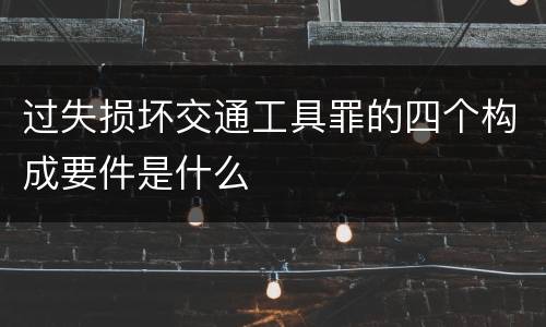 过失损坏交通工具罪的四个构成要件是什么