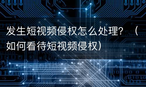 发生短视频侵权怎么处理？（如何看待短视频侵权）