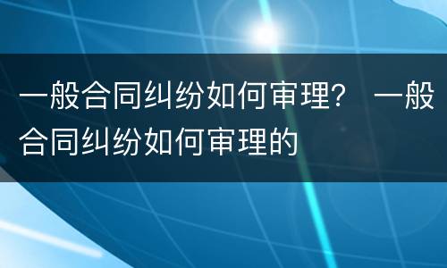 一般合同纠纷如何审理？ 一般合同纠纷如何审理的
