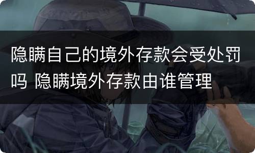 隐瞒自己的境外存款会受处罚吗 隐瞒境外存款由谁管理