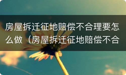房屋拆迁征地赔偿不合理要怎么做（房屋拆迁征地赔偿不合理要怎么做证明）